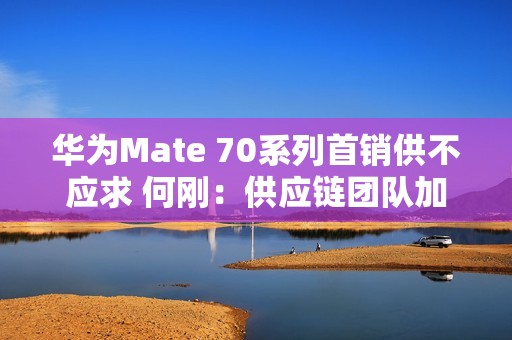 华为Mate 70系列首销供不应求 何刚：供应链团队加班加点生产交付