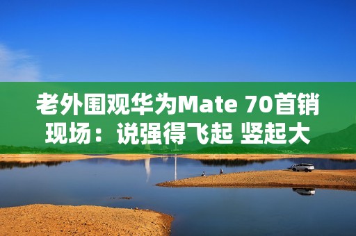 老外围观华为Mate 70首销现场：说强得飞起 竖起大拇指