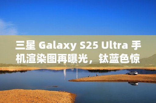 三星 Galaxy S25 Ultra 手机渲染图再曝光，钛蓝色惊艳亮相
