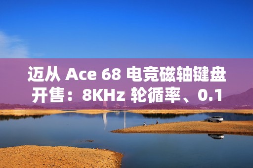 迈从 Ace 68 电竞磁轴键盘开售：8KHz 轮循率、0.1ms 延迟，189 元起