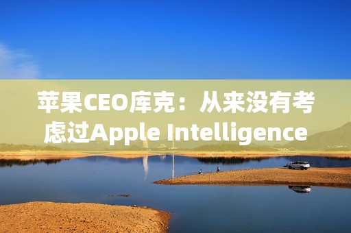 苹果CEO库克：从来没有考虑过Apple Intelligence收费问题