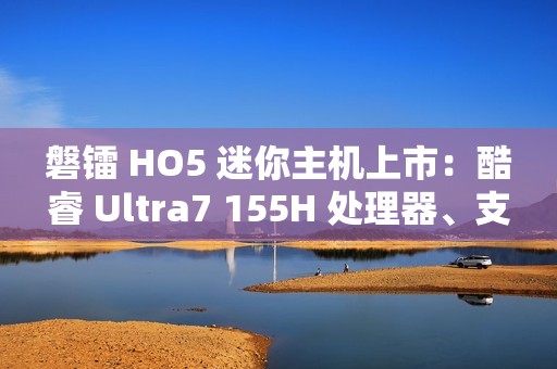 磐镭 HO5 迷你主机上市：酷睿 Ultra7 155H 处理器、支持 WiFi 7 + 蓝牙 5.4，售价 3999 元起