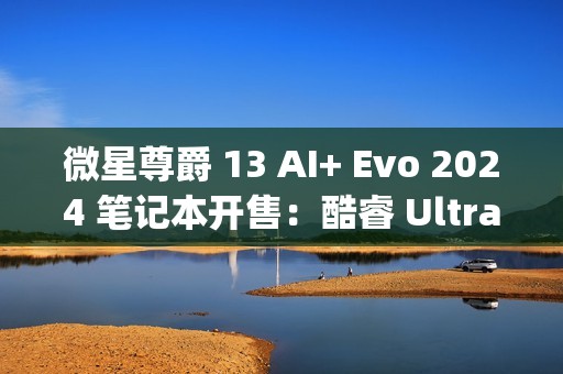 微星尊爵 13 AI+ Evo 2024 笔记本开售：酷睿 Ultra9-288V、990g 重，10999 元