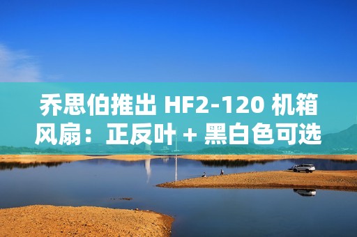 乔思伯推出 HF2-120 机箱风扇：正反叶 + 黑白色可选，均为 79 元