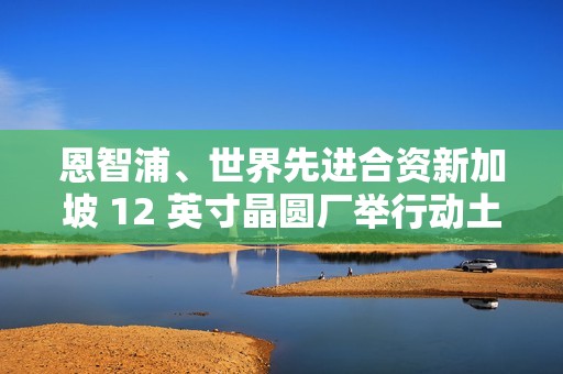 恩智浦、世界先进合资新加坡 12 英寸晶圆厂举行动土典礼，2027 年开始量产