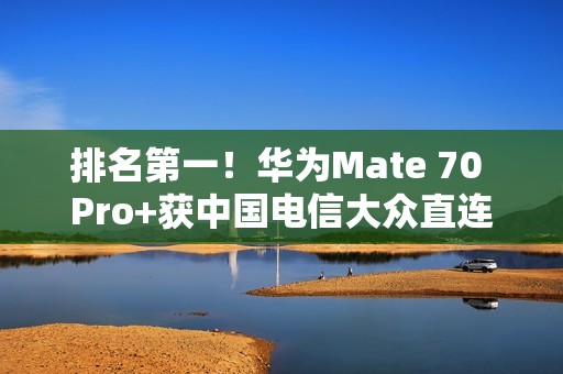 排名第一！华为Mate 70 Pro+获中国电信大众直连卫星手机五星评价