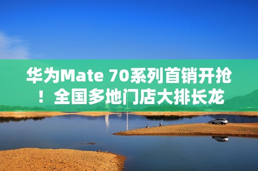 华为Mate 70系列首销开抢！全国多地门店大排长龙