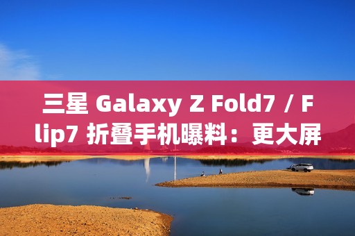 三星 Galaxy Z Fold7 / Flip7 折叠手机曝料：更大屏幕、AI 等撬动市场销量