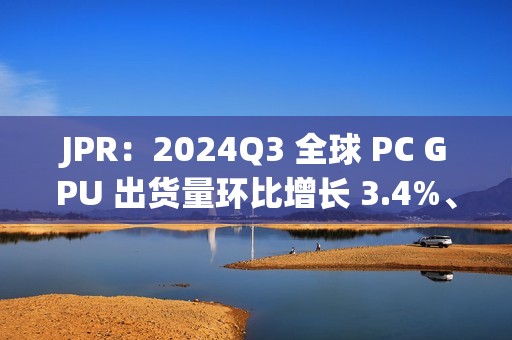 JPR：2024Q3 全球 PC GPU 出货量环比增长 3.4%、CPU 环比增长 12%