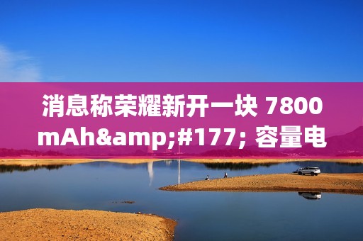 消息称荣耀新开一块 7800mAh± 容量电池，将由明年新机搭载