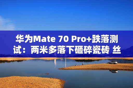 华为Mate 70 Pro+跌落测试：两米多落下砸碎瓷砖 丝毫无损