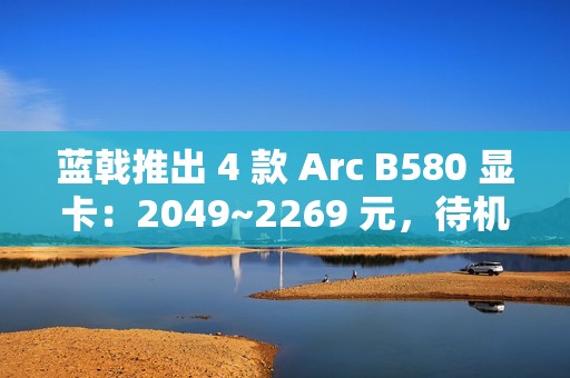 蓝戟推出 4 款 Arc B580 显卡：2049~2269 元，待机功耗低于 10W