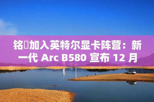 铭瑄加入英特尔显卡阵营：新一代 Arc B580 宣布 12 月 13 日上市，2099~2149 元