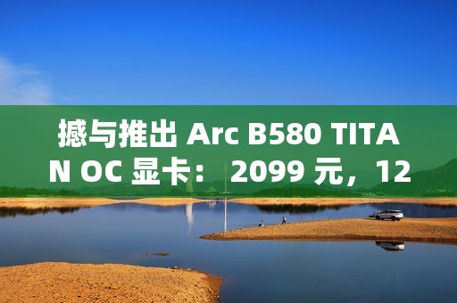撼与推出 Arc B580 TITAN OC 显卡： 2099 元，12 月 13 日上市