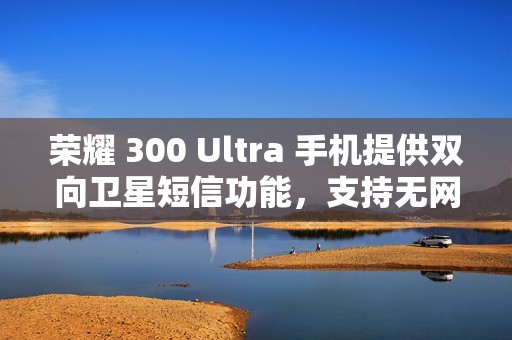荣耀 300 Ultra 手机提供双向卫星短信功能，支持无网直连高德求救