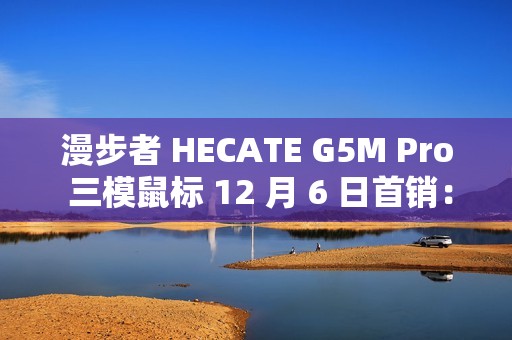 漫步者 HECATE G5M Pro 三模鼠标 12 月 6 日首销：PAW3395、可插拔微动，239 元