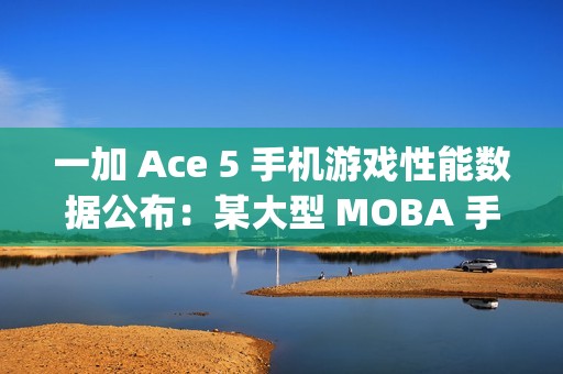 一加 Ace 5 手机游戏性能数据公布：某大型 MOBA 手游平均帧率 120fps、功耗 3.4W