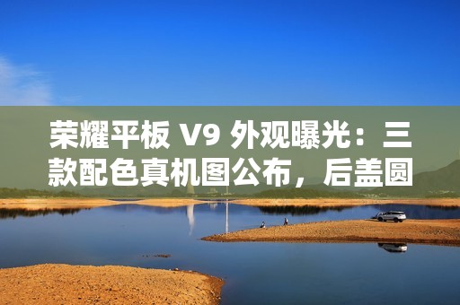 荣耀平板 V9 外观曝光：三款配色真机图公布，后盖圆环亮眼