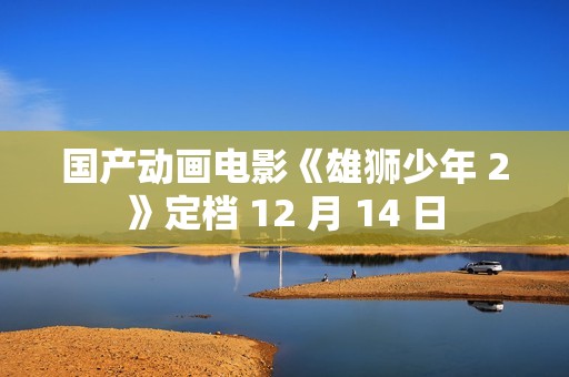 国产动画电影《雄狮少年 2》定档 12 月 14 日