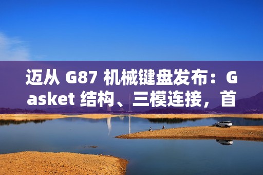 迈从 G87 机械键盘发布：Gasket 结构、三模连接，首发 99 元起