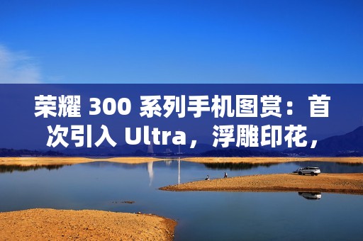 荣耀 300 系列手机图赏：首次引入 Ultra，浮雕印花，大自然美学