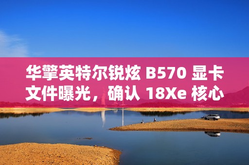 华擎英特尔锐炫 B570 显卡文件曝光，确认 18Xe 核心、10GB 显存
