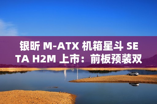 银昕 M-ATX 机箱星斗 SETA H2M 上市：前板预装双 160mm 风扇，599 元