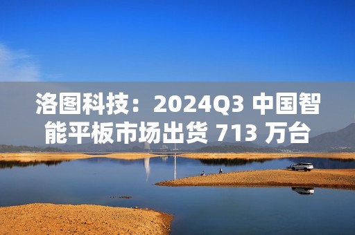 洛图科技：2024Q3 中国智能平板市场出货 713 万台，同比增长 3.5%