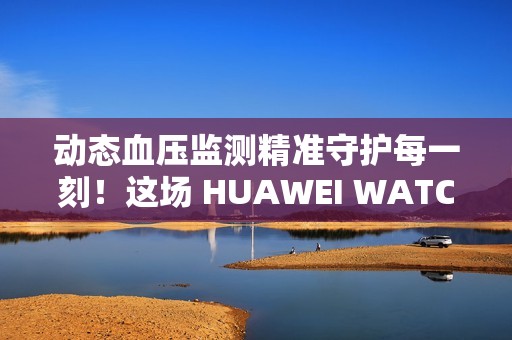 动态血压监测精准守护每一刻！这场 HUAWEI WATCH D2 品鉴会，如此引领健康生活方式