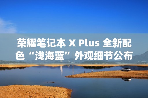 荣耀笔记本 X Plus 全新配色“浅海蓝”外观细节公布，提供 Type-C、HDMI 等接口