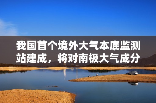 我国首个境外大气本底监测站建成，将对南极大气成分浓度变化进行连续观测
