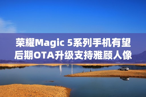 荣耀Magic 5系列手机有望后期OTA升级支持雅顾人像拍摄模式