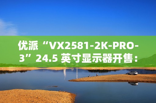 优派“VX2581-2K-PRO-3”24.5 英寸显示器开售：2K 240Hz，1399 元