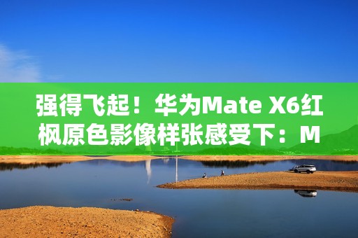 强得飞起！华为Mate X6红枫原色影像样张感受下：Mate 60、Pura 70已成牛夫人