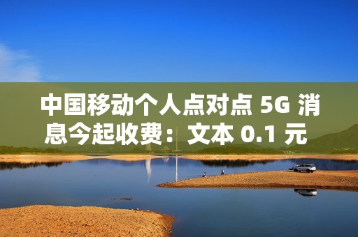 中国移动个人点对点 5G 消息今起收费：文本 0.1 元 / 条、富媒体 0.3 元 / 条