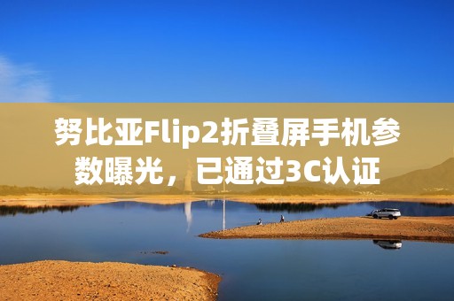 努比亚Flip2折叠屏手机参数曝光，已通过3C认证