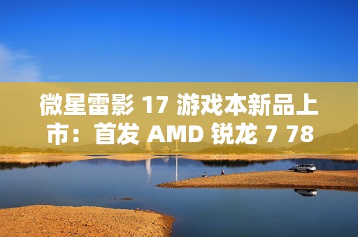 微星雷影 17 游戏本新品上市：首发 AMD 锐龙 7 7840HX 处理器 + RTX 4060 显卡，7599 元