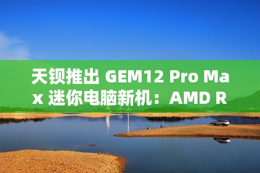 天钡推出 GEM12 Pro Max 迷你电脑新机：AMD R7 8845HS、独立 Oculink + 前后 USB 4 + 双 2.5G 网口