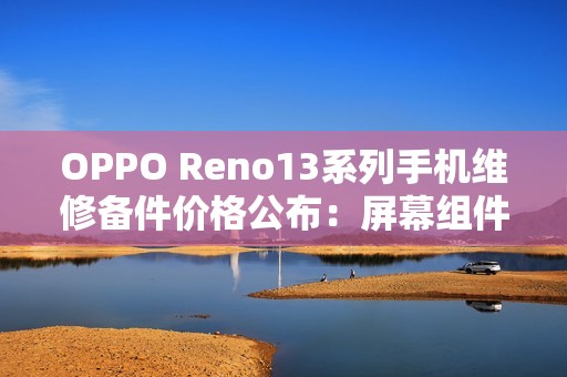 OPPO Reno13系列手机维修备件价格公布：屏幕组件790元起，主板1390元起