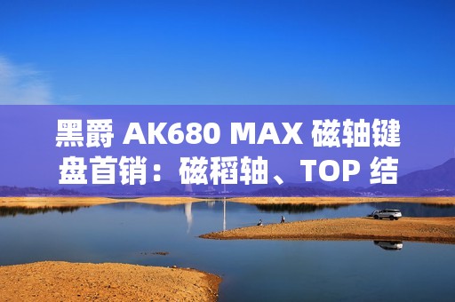 黑爵 AK680 MAX 磁轴键盘首销：磁稻轴、TOP 结构，79 元起