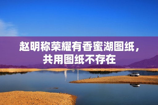 赵明称荣耀有香蜜湖图纸，共用图纸不存在