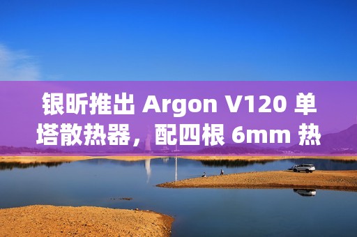 银昕推出 Argon V120 单塔散热器，配四根 6mm 热管