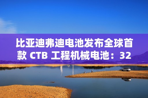 比亚迪弗迪电池发布全球首款 CTB 工程机械电池：320Wh / L 密度，系统循环寿命≥7000 次
