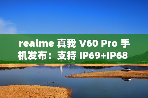 realme 真我 V60 Pro 手机发布：支持 IP69+IP68 级防水、5600mAh 电池，1599 元起