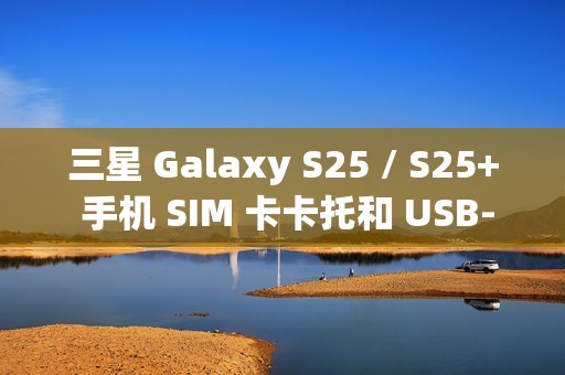 三星 Galaxy S25 / S25+ 手机 SIM 卡卡托和 USB-C 电路板曝光