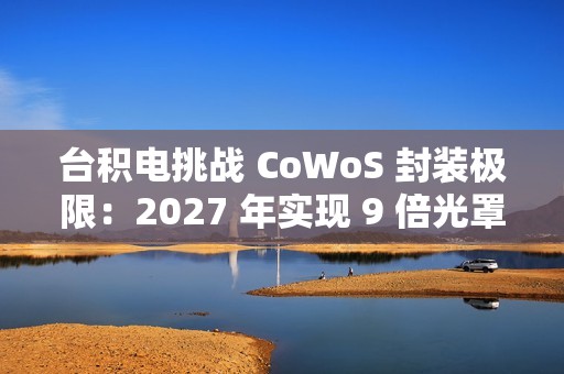 台积电挑战 CoWoS 封装极限：2027 年实现 9 倍光罩尺寸、7722 平方毫米，12 个 HBM4 堆叠