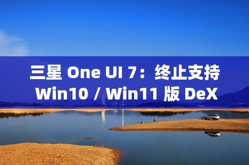 三星 One UI 7：终止支持 Win10 / Win11 版 DeX，屏蔽 Edge Panels 应用