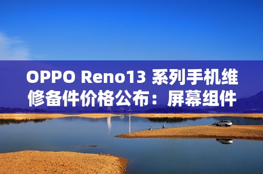 OPPO Reno13 系列手机维修备件价格公布：屏幕组件 790 元起，主板 1390 元起