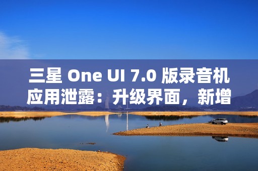 三星 One UI 7.0 版录音机应用泄露：升级界面，新增“移动至安全文件夹”功能
