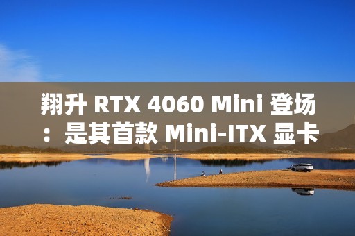 翔升 RTX 4060 Mini 登场：是其首款 Mini-ITX 显卡，双槽单风扇设计